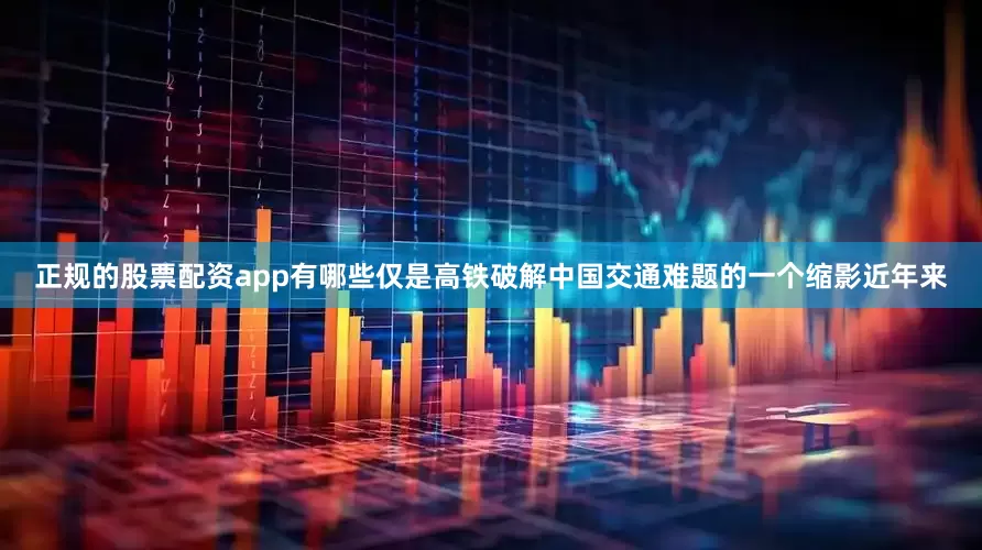 正规的股票配资app有哪些仅是高铁破解中国交通难题的一个缩影近年来