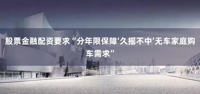 股票金融配资要求“分年限保障‘久摇不中’无车家庭购车需求”
