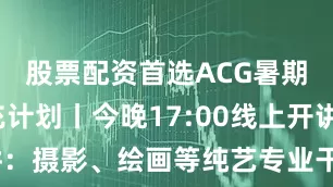 股票配资首选ACG暑期灵感快充计划丨今晚17:00线上开讲：摄影、绘画等纯艺专业干货速来get~