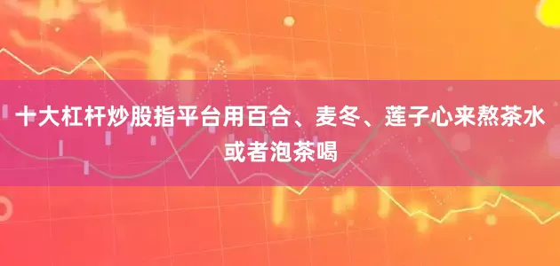 十大杠杆炒股指平台用百合、麦冬、莲子心来熬茶水或者泡茶喝